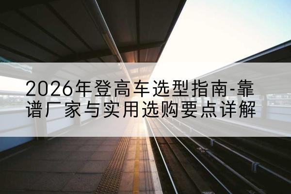 贡嘎登高车厂家推荐-2026年登高车选型指南-靠谱厂家与实用选购要点详解