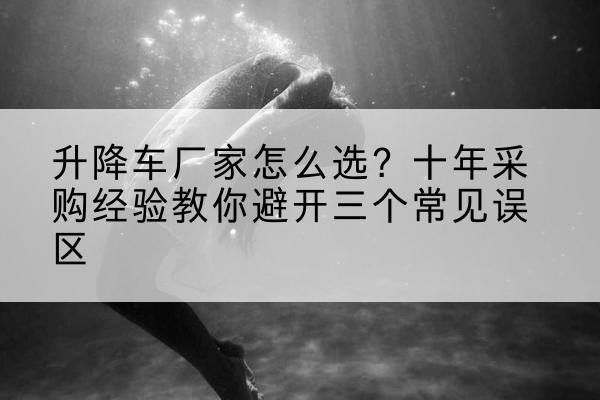 贡嘎升降车厂家-怎么选?十年采购经验教你避开三个常见误区
