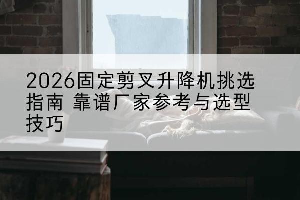 贡嘎固定剪叉升降机厂家推荐-2026固定剪叉升降机挑选指南 靠谱厂家参考与选型技巧