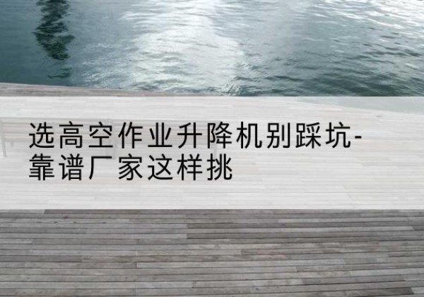 贡嘎剪叉式升降机厂家-选高空作业升降机别踩坑-靠谱厂家这样挑