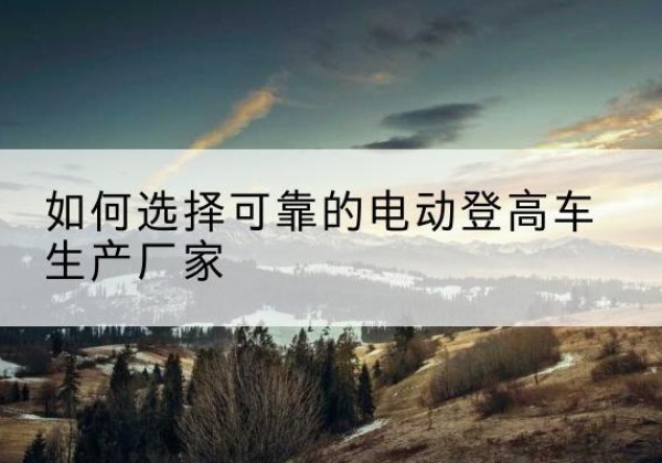 贡嘎电动登高车厂家-如何选择可靠的电动登高车生产厂家