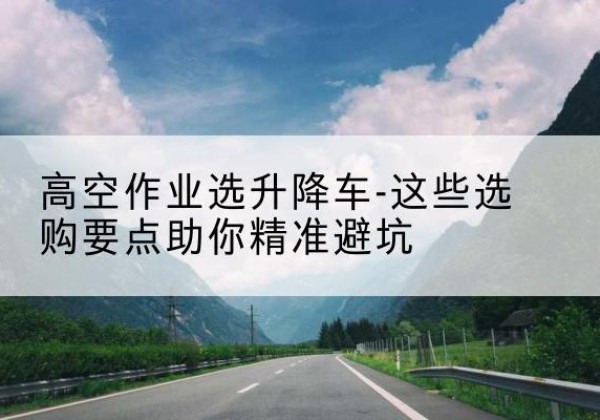 贡嘎升降车厂家-高空作业选升降车-这些选购要点助你*避坑