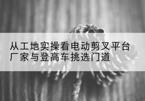 贡嘎电动剪叉升降平台厂家-从工地实操看电动剪叉平台厂家与登高车挑选门道