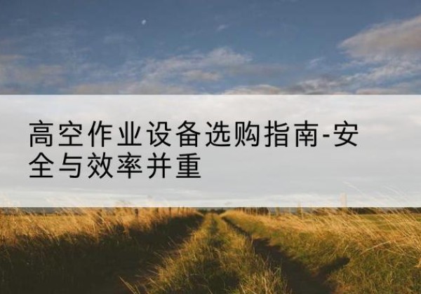 贡嘎登高车怎么选-高空作业设备选购指南-安全与效率并重
